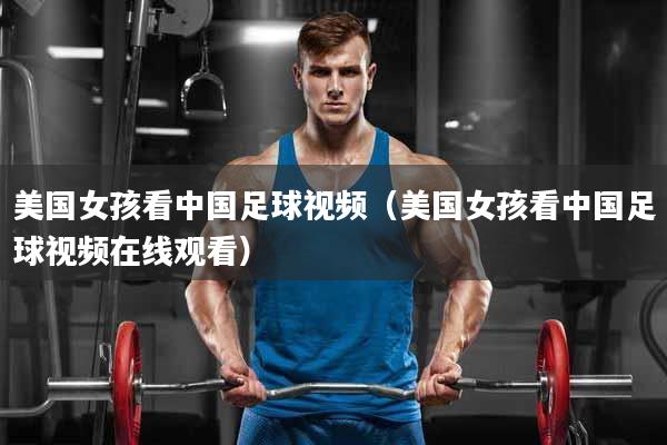 美国女孩看中国足球视频（美国女孩看中国足球视频在线观看）