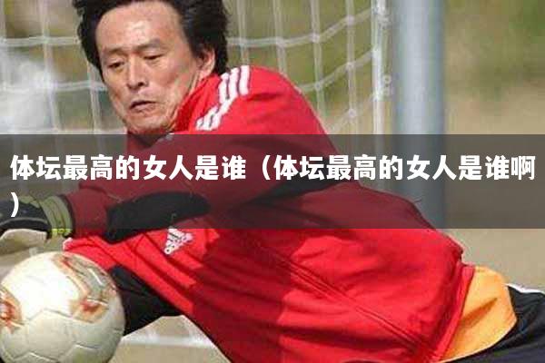 体坛最高的女人是谁（体坛最高的女人是谁啊）